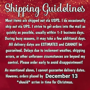 May include: A rectangular graphic with a deep red background featuring gold glitter accents. The text reads: Shipping Guidelines. Most items are shipped out via USPS. I do occasionally ship out via UPS. I strive to get orders into the mail as quickly as possible, usually within 1-3 business days. During busy seasons, it may take a few additional days. All delivery dates are ESTIMATES and CANNOT be guaranteed. Delays due to inclement weather, shipping errors, or other unforeseen circumstances are beyond my control. Please order early to avoid disappointment! As mentioned above, I cannot guarantee delivery dates. However, orders placed by December 13 *should* arrive in time for Christmas.