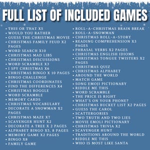 May include: A full list of Christmas games included in a printable download. The list includes games like "This or That", "Would You Rather", "Christmas Mad Libs", "Christmas Bingo", "Christmas Coordinates", "Find the Differences", "Christmas Boggle", "Christmas Vocabulary", "Decorate a Snowman", "Christmas Maze", "Scavenger Hunt", "Decorate a Tree", "Alphabet Bingo", "Memory Game", "Bingo", "Family Game", "Roll-a-Christmas Brain Break", "Roll-a-Snowman", "Christmas Roll-a-Story", "Reading Comprehension", "Phrasal Verbs", "Christmas English Idioms", "Christmas Tongue Twisters", "Christmas Quiz", "Christmas Alphabet", "Around the World", "Match Game", "Song Emoji Dictionary", "Riddle Me This", "Word Scramble", "The Price is Right", "What's on Your Phone", "Christmas Bucket List", "Guess the Carol", "Scattergories", "Two Truths and Two Lies", "Movie Emoji Dictionary", "Christmas Trivia", "Scavenger Hunt", "Traditions Around the World", "Riddle Me This", and "Who is Most Like Santa".