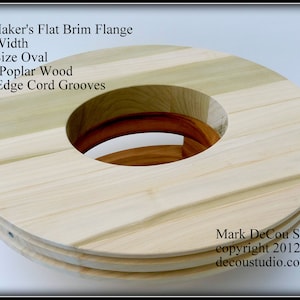 May include: A wooden hat brim flange for hat making. The flange is oval shaped and has two grooves around the edge. The text "Hat Maker's Flat Brim Flange", "Any Width", "Any Size Oval", "Solid Poplar Wood", "Two Edge Cord Grooves", "Mark DeCou Studio", "copyright 2012", and "decoustudio.com" is visible on the image.