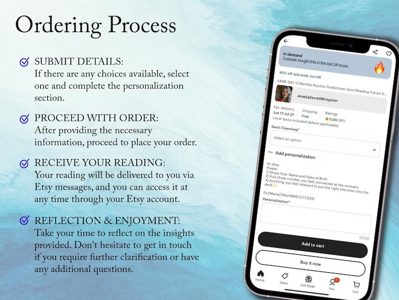 May include: A screenshot of an Etsy listing for a tarot reading. The listing includes a description of the ordering process, a photo of the seller, and a section for personalization. The text on the screen reads "Ordering Process", "Submit Details", "Proceed with Order", "Receive Your Reading", "Reflection & Enjoyment", "In demand", "3 people bought this in the last 24 hours", "SAME DAY 12 Months Psychic Predictions Tarot Reading Future A...", "AmellaSecretWhisperer", "Est. delivery Jun 17-Jul 27", "Shipping Free", "Rating 5.00 (201)", "Deck Cleansing", "Add personalization", "Please...", "Share Your Name and Date of Birth", "Pick three number you feel connected at the moment", "Anything you feel relevant to put the right direction onto the deck", "Ex:Maria(May/1984/12,12,3000)", "Personalization", "Add to cart", "Buy it now", "Home", "Deck", "Gift Guide", "You", "Cart".