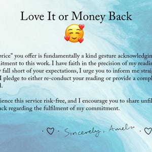 May include: A blue and white watercolor background with a text overlay that reads "Love It or Money Back". The text below explains that the price offered is a gesture of commitment to the work and that the customer can request a refund if they are not satisfied with the reading. The text ends with "Sincerely, Amelu".