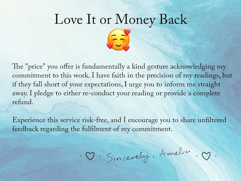 May include: A blue and white watercolor background with a text overlay that reads "Love It or Money Back". The text below explains that the price offered is a gesture of commitment to the work and that the customer can request a refund if they are not satisfied with the reading. The text ends with "Sincerely, Amelu".