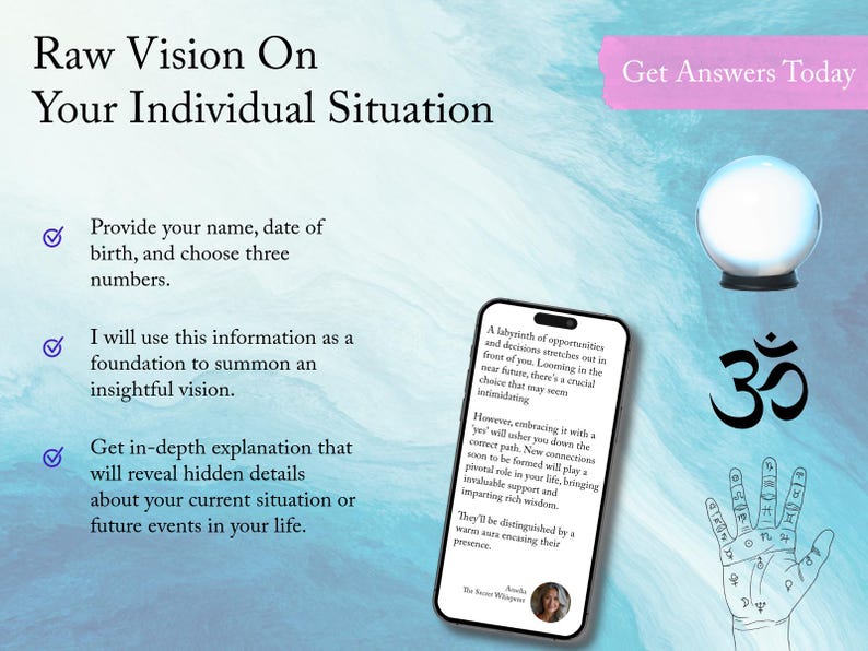 May include: A blue and white background with a pink banner that says "Get Answers Today". A crystal ball sits on a black stand. A white checkmark is next to the text "Provide your name, date of birth, and choose three numbers." A white checkmark is next to the text "I will use this information as a foundation to summon an insightful vision." A white checkmark is next to the text "Get in-depth explanation that will reveal hidden details about your current situation or future events in your life." A smartphone screen shows text about a labyrinth of opportunities and decisions. The text also says "However, embracing it with a 'yes' will usher you down the correct path. New connections soon to be formed will play a pivotal role in your life, bringing invaluable support and imparting rich wisdom." The text also says "They'll be distinguished by a warm aura encasing their presence." The text also says "The Secret Whisperer." A photo of a woman is in the bottom right corner of the smartphone screen. A black Om symbol is in the bottom right corner of the image. A hand with lines and symbols is in the bottom right corner of the image.
