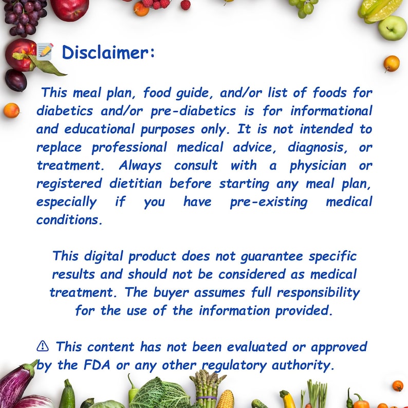 May include: A disclaimer text about a meal plan, food guide, and/or list of foods for diabetics and/or pre-diabetics. The text states that the information is for educational purposes only and should not replace professional medical advice. It also states that the digital product does not guarantee specific results and should not be considered as medical treatment. The buyer assumes full responsibility for the use of the information provided. The text also states that the content has not been evaluated or approved by the FDA or any other regulatory authority.