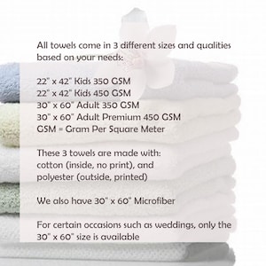 May include: A stack of white towels in different sizes. The text reads: "All towels come in 3 different sizes and qualities based on your needs: 22" x 42" Kids 350 GSM 22" x 42" Kids 450 GSM 30" x 60" Adult 350 GSM 30" x 60" Adult Premium 450 GSM GSM = Gram Per Square Meter These 3 towels are made with: cotton (inside, no print), and polyester (outside, printed) We also have 30" x 60" Microfiber For certain occasions such as weddings, only the 30" x 60" size is available"