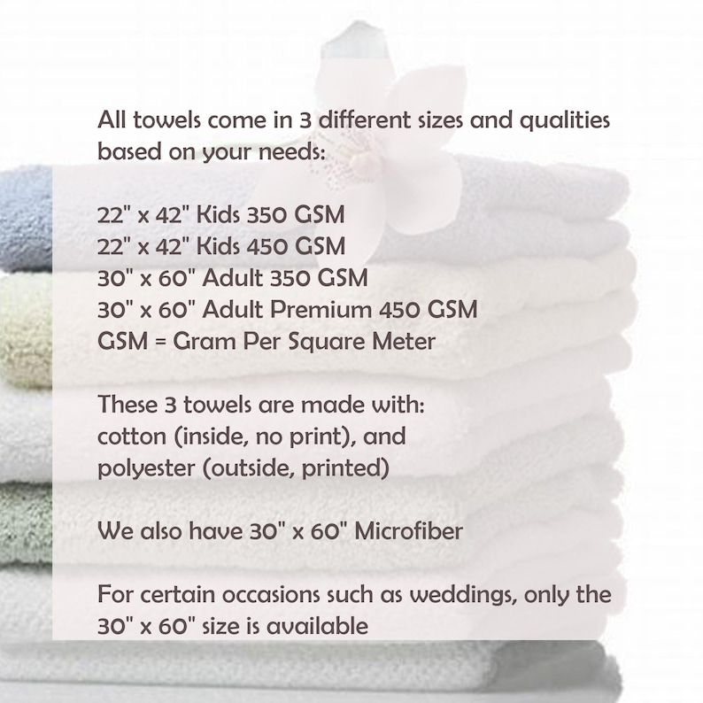 May include: A stack of white towels in different sizes. The text reads: "All towels come in 3 different sizes and qualities based on your needs: 22" x 42" Kids 350 GSM 22" x 42" Kids 450 GSM 30" x 60" Adult 350 GSM 30" x 60" Adult Premium 450 GSM GSM = Gram Per Square Meter These 3 towels are made with: cotton (inside, no print), and polyester (outside, printed) We also have 30" x 60" Microfiber For certain occasions such as weddings, only the 30" x 60" size is available"