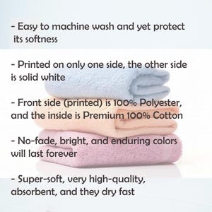 May include: A stack of four towels in different colors, including pink, peach, and light blue. The towels are folded and have a soft, fluffy texture. The text on the image reads: "Easy to machine wash and yet protect its softness. Printed on only one side, the other side is solid white. Front side (printed) is 100% Polyester, and the inside is Premium 100% Cotton. No-fade, bright, and enduring colors will last forever. Super-soft, very high-quality, absorbent, and they dry fast."