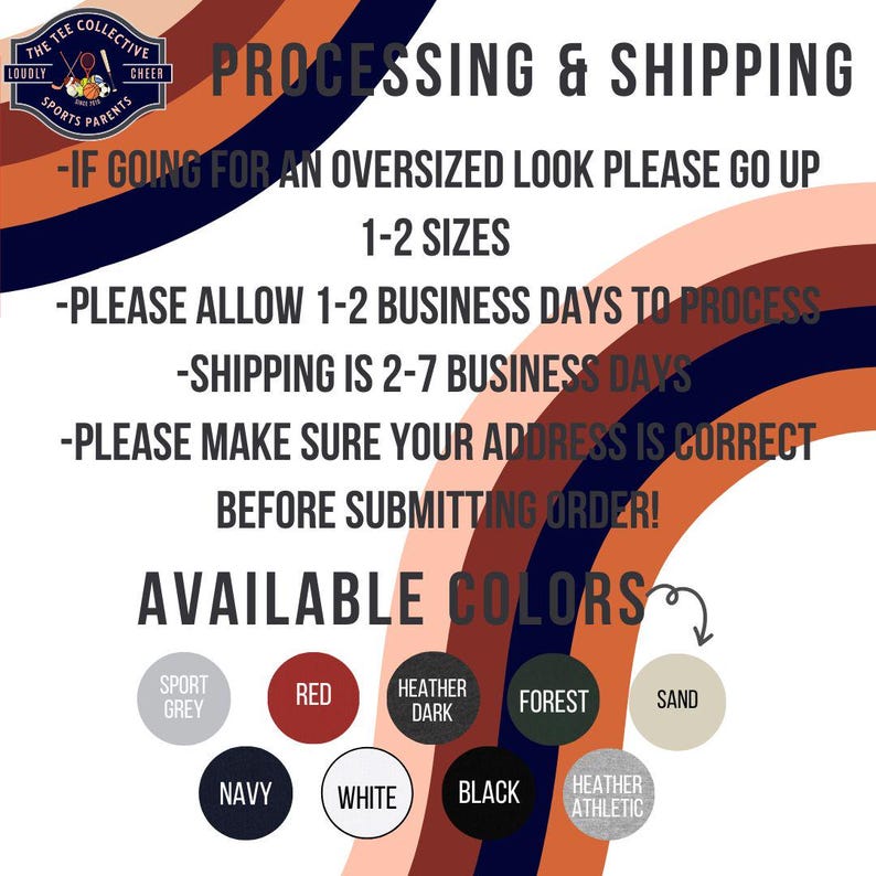 May include: A graphic with the text "The Tee Collective" and "Loudly Cheer Sports Parents" in a circle. The text "Processing & Shipping" is in large letters. The text "If going for an oversized look please go up 1-2 sizes" is below. The text "Please allow 1-2 business days to process" is below that. The text "Shipping is 2-7 business days" is below that. The text "Please make sure your address is correct before submitting order!" is below that. The text "Available Colors" is in large letters. Below that are 10 color swatches with the names of the colors: Sport Grey, Red, Heather Dark, Forest, Sand, Navy, White, Black, Heather Athletic.