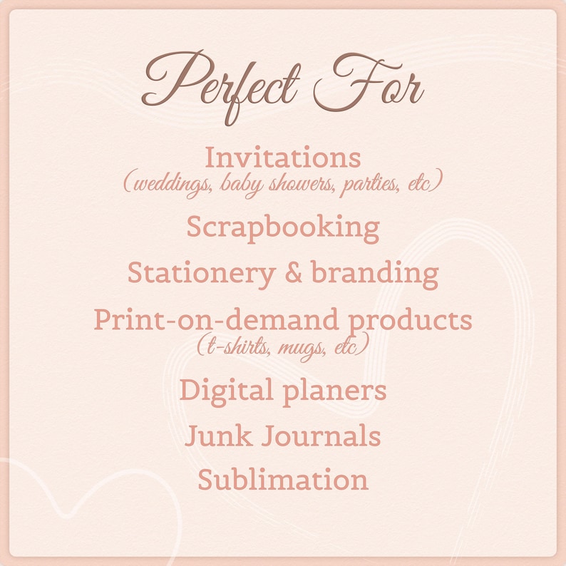 May include: A light pink square graphic with dark pink text that reads: Perfect For, Invitations (weddings, baby showers, parties, etc), Scrapbooking, Stationery & branding, Print-on-demand products (t-shirts, mugs, etc), Digital planers, Junk Journals, Sublimation.