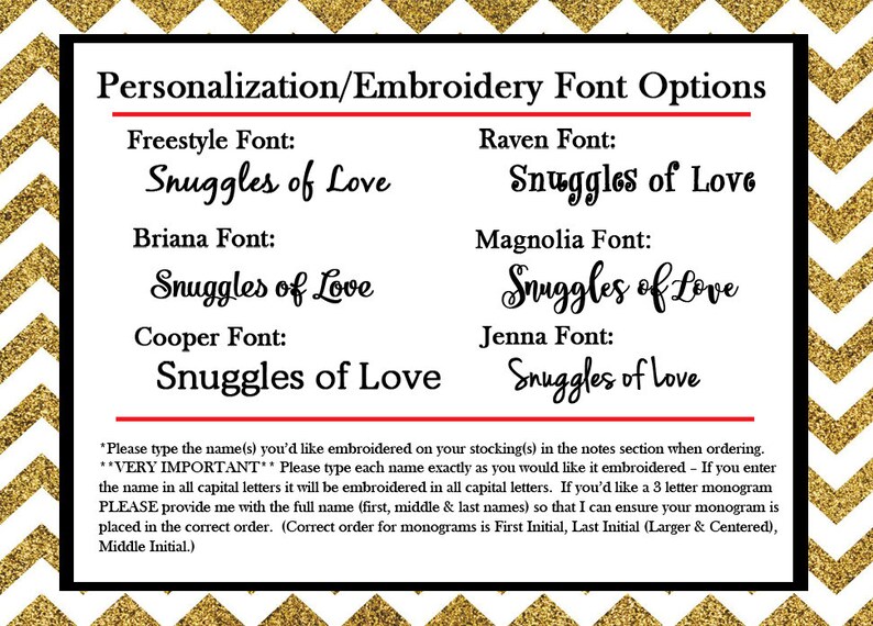 May include: A white and gold background with a black box containing a list of font options for personalization and embroidery. The text reads "Personalization/Embroidery Font Options" and lists the following fonts: Freestyle, Briana, Cooper, Raven, Magnolia, and Jenna. Each font is displayed with the text "Snuggles of Love" in the respective font style. The text at the bottom of the image reads: "Please type the name(s) you'd like embroidered on your stocking(s) in the notes section when ordering. VERY IMPORTANT: Please type each name exactly as you would like it embroidered - If you enter the name in all capital letters it will be embroidered in all capital letters. If you'd like a 3 letter monogram PLEASE provide me with the full name (first, middle & last names) so that I can ensure your monogram is placed in the correct order. (Correct order for monograms is First Initial, Last Initial (Larger & Centered), Middle Initial."