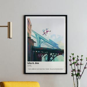May include: A poster featuring two characters from the animated series Arcane, Isha and Jinx, jumping off a bridge. The poster has a blue and green color scheme and the text "Isha & Jinx" and "Arcane" in white. The quote "I had a different name back then. Powder. You sort of remind of her." is also included.