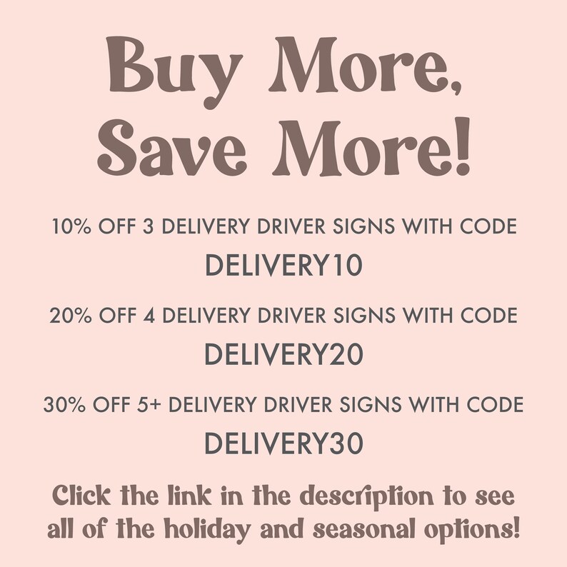 May include: A pink background with brown text that reads "Buy More, Save More!" and lists discounts for delivery driver signs. The text includes the discount percentage, quantity of signs, and a code to use at checkout. The codes are DELIVERY10, DELIVERY20, and DELIVERY30. The text also includes a call to action to click the link in the description to see all of the holiday and seasonal options.