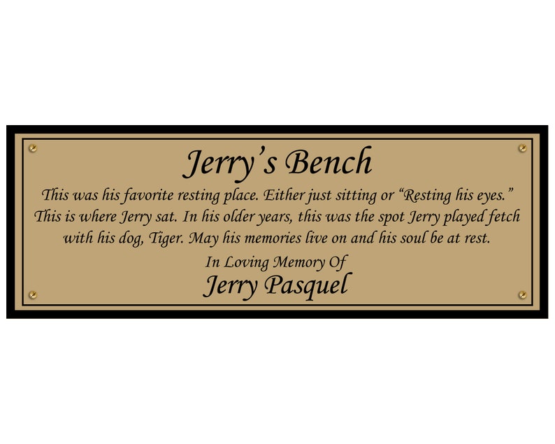 May include: A gold plaque with black trim and gold screws reads "Jerry's Bench". The plaque has a brown background and black text that reads "This was his favorite resting place. Either just sitting or "Resting his eyes." This is where Jerry sat. In his older years, this was the spot Jerry played fetch with his dog, Tiger. May his memories live on and his soul be at rest. In Loving Memory Of Jerry Pasquel."