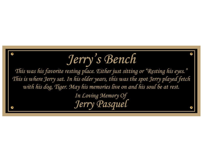 May include: A black plaque with gold lettering that reads "Jerry's Bench". The plaque has a gold border and is mounted on a wall. The text on the plaque reads: "This was his favorite resting place. Either just sitting or "Resting his eyes." This is where Jerry sat. In his older years, this was the spot Jerry played fetch with his dog, Tiger. May his memories live on and his soul be at rest. In Loving Memory Of Jerry Pasquel"