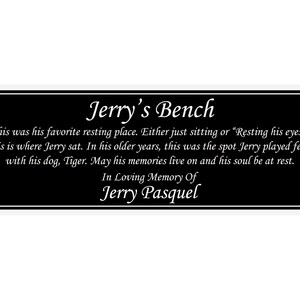 May include: Black memorial plaque with white text that reads "Jerry's Bench". The text continues, "This was his favorite resting place. Either just sitting or "Resting his eyes." This is where Jerry sat. In his older years, this was the spot Jerry played fetch with his dog, Tiger. May his memories live on and his soul be at rest. In Loving Memory Of Jerry Pasquel."