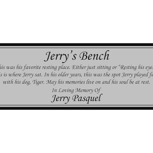 May include: A silver plaque with black trim and rounded corners. The plaque has the text "Jerry's Bench" in a decorative font. The text below reads "This was his favorite resting place. Either just sitting or "Resting his eyes." This is where Jerry sat. In his older years, this was the spot Jerry played fetch with his dog, Tiger. May his memories live on and his soul be at rest. In Loving Memory Of Jerry Pasquel."