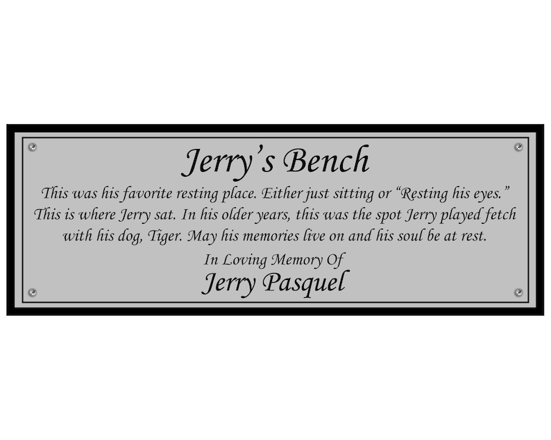May include: A silver plaque with black trim and rounded corners. The plaque has the text "Jerry's Bench" in a decorative font. The text below reads "This was his favorite resting place. Either just sitting or "Resting his eyes." This is where Jerry sat. In his older years, this was the spot Jerry played fetch with his dog, Tiger. May his memories live on and his soul be at rest. In Loving Memory Of Jerry Pasquel."