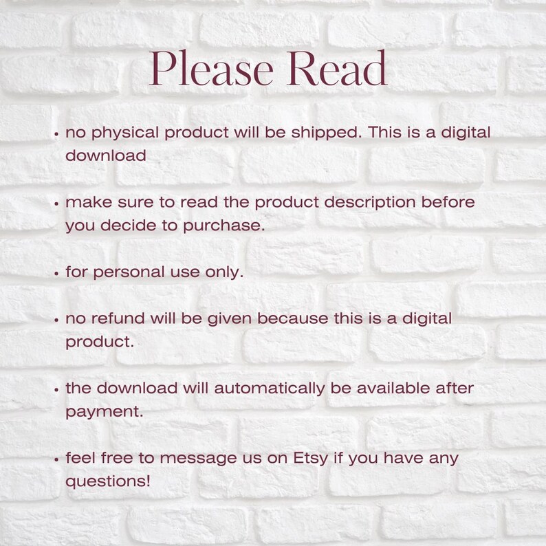 May include: Text on a white brick background with the heading "Please Read". The text explains that the product is a digital download and that no physical product will be shipped. It also states that the download will be available after payment and that refunds are not available. The text encourages buyers to contact the seller if they have any questions.