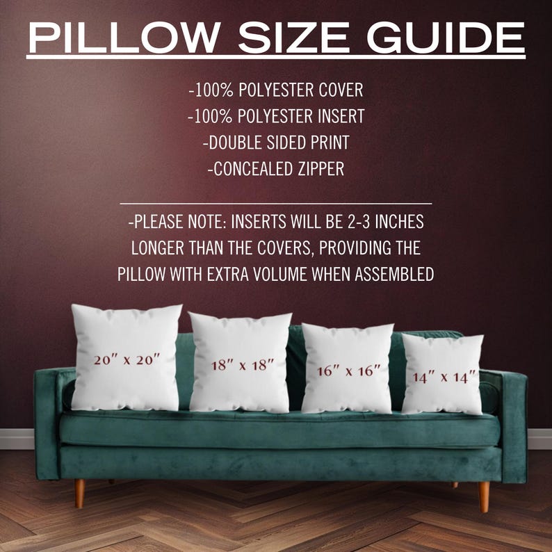 May include: Pillow size guide with four white pillow covers on a green couch. The pillow covers are labeled with the following sizes: 20" x 20", 18" x 18", 16" x 16", and 14" x 14". The text above the pillows reads: "PILLOW SIZE GUIDE - 100% POLYESTER COVER - 100% POLYESTER INSERT - DOUBLE SIDED PRINT - CONCEALED ZIPPER - PLEASE NOTE: INSERTS WILL BE 2-3 INCHES LONGER THAN THE COVERS, PROVIDING THE PILLOW WITH EXTRA VOLUME WHEN ASSEMBLED"