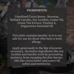 May include: A close-up of a product label listing the ingredients for a lip balm. The ingredients include unrefined cocoa butter, beeswax, refined lanolin, soy lecithin, castor oil, green tea extract, vitamin E, and peppermint essential oil. The label also states that the balm contains lanolin and is not safe for use for those who have a wool allergy. The label also describes how the ingredients work to prevent moisture from escaping the skin barrier and soften and moisturize the lips.