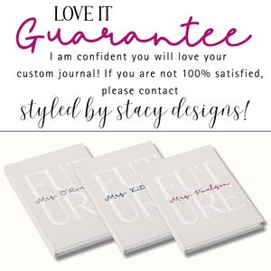 Text at the top in a mixture of block and cursive letters says "LOVE IT Guarantee!"  Underneath text says "I am confident you will love your custom journal! If you are not 100% satisfied, please contact Styled by Stacy Designs.  At the bottom of the image, three journals are shown laying flat and at an angle.  From the left:  gray text, blue text, raspberry text.  They are all shown with a different personalization.
