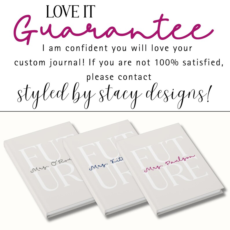 Text at the top in a mixture of block and cursive letters says "LOVE IT Guarantee!"  Underneath text says "I am confident you will love your custom journal! If you are not 100% satisfied, please contact Styled by Stacy Designs.  At the bottom of the image, three journals are shown laying flat and at an angle.  From the left:  gray text, blue text, raspberry text.  They are all shown with a different personalization.