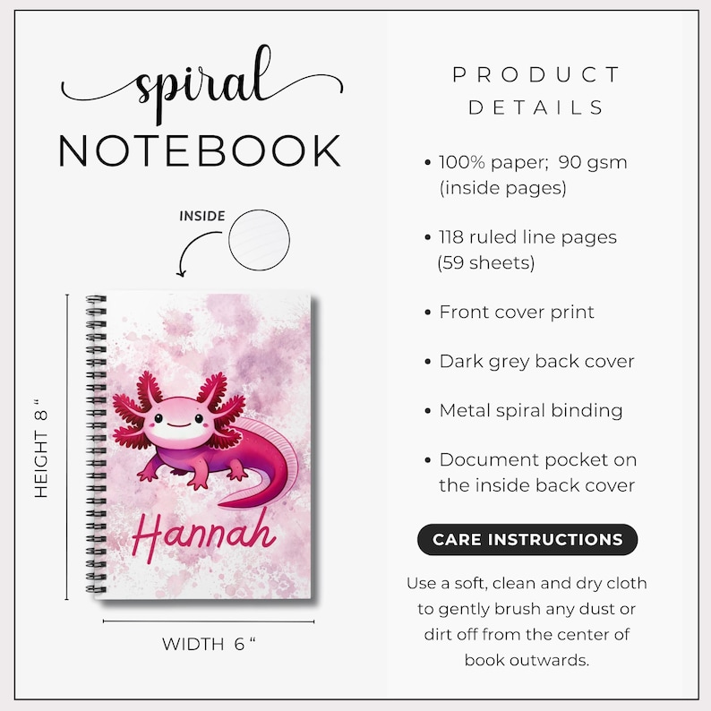 Details of the notebook are highlighted--measurements (8 inches X 6 inches). 118 ruled lined pages, document pocket on inside back cover, dark grey back cover, and metal spiral binding.  The notebook with a pink axolotl is shown with a pink background and the name "Hannah."  Care instructions include using a soft, clean and dry cloth to gently brush dust or dirt off from the center of the book outwards.