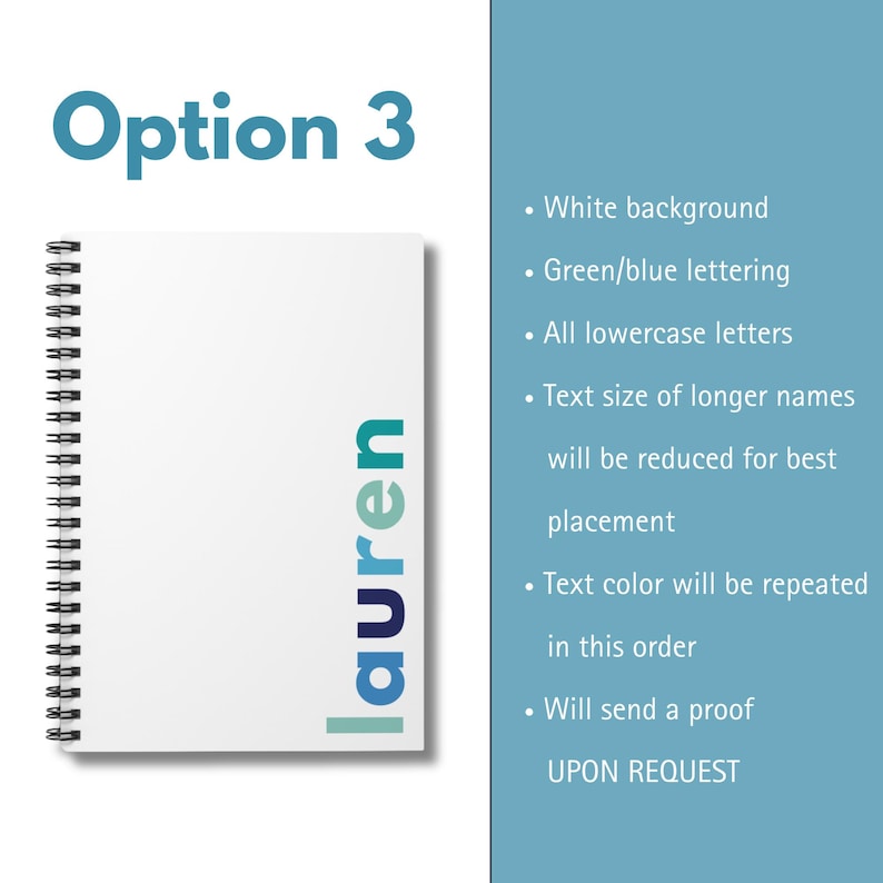 A white notebook with a spiral binding. The word 'lauren' is written vertically down the right side of the notebook in green and blue lettering. The text 'Option 3' is written in blue at the top of the image. The following text is written in black on a light blue background: 'White background', 'Green/blue lettering', 'All lowercase letters', 'Text size of longer names will be reduced for best placement', 'Text color will be repeated in this order', 'Will send a proof UPON REQUEST'.