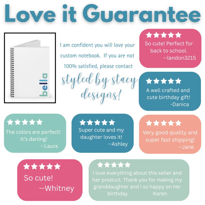 A white notebook with a blue and green logo that says 'bella' on the cover. The notebook is surrounded by a white border and the text 'Love it Guarantee' is above the notebook. The text below the notebook says 'I am confident you will love your custom notebook. If you are not 100% satisfied, please contact styled by stacy designs.    Two five star customer ratings are shown.  One is from Laura that says "The colors are perfect.  It's darling!"  Jane: "Very good quality and super fast shipping!"