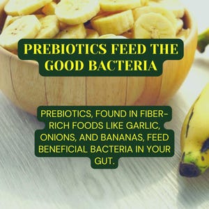 May include: A wooden bowl filled with sliced bananas. The text "PREBIOTICS FEED THE GOOD BACTERIA" is displayed above the bowl. Below the bowl, the text reads "PREBIOTICS, FOUND IN FIBER-RICH FOODS LIKE GARLIC, ONIONS, AND BANANAS, FEED BENEFICIAL BACTERIA IN YOUR GUT."