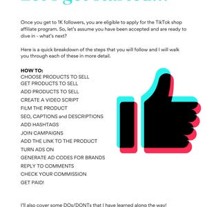 May include: A graphic with a red and blue thumbs up icon. The text "Let's get started..." is at the top of the graphic. The text "HOW TO:" is followed by a list of steps for starting a TikTok shop affiliate program. The steps include: Choose products to sell, Get products to sell, Add products to sell, Create a video script, Film the product, SEO, captions and descriptions, Add hashtags, Join campaigns, Add the link to the product, Turn ads on, Generate ad codes for brands, Reply to comments, Check your commission, Get paid! The text "I'll also cover some DOS/DONTs that I have learned along the way!" is at the bottom of the graphic.