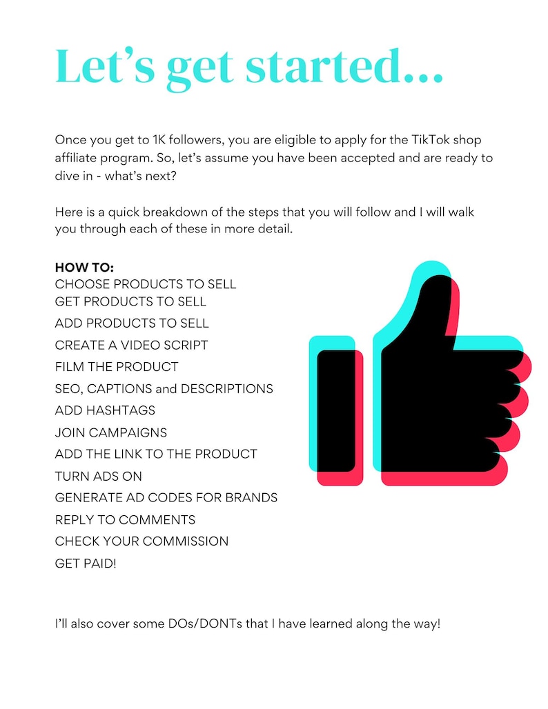 May include: A graphic with a red and blue thumbs up icon. The text "Let's get started..." is at the top of the graphic. The text "HOW TO:" is followed by a list of steps for starting a TikTok shop affiliate program. The steps include: Choose products to sell, Get products to sell, Add products to sell, Create a video script, Film the product, SEO, captions and descriptions, Add hashtags, Join campaigns, Add the link to the product, Turn ads on, Generate ad codes for brands, Reply to comments, Check your commission, Get paid! The text "I'll also cover some DOS/DONTs that I have learned along the way!" is at the bottom of the graphic.