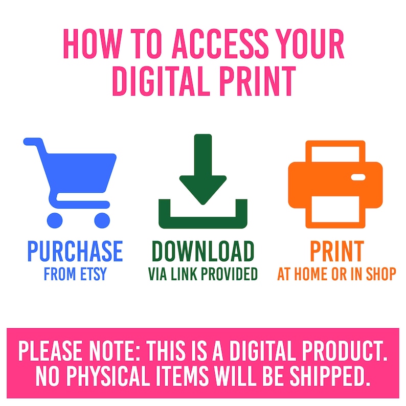May include: A graphic showing how to access a digital print. The graphic shows a shopping cart, a download arrow, and a printer. The text says "Purchase from Etsy", "Download via link provided", and "Print at home or in shop". The text at the bottom says "Please note: This is a digital product. No physical items will be shipped."