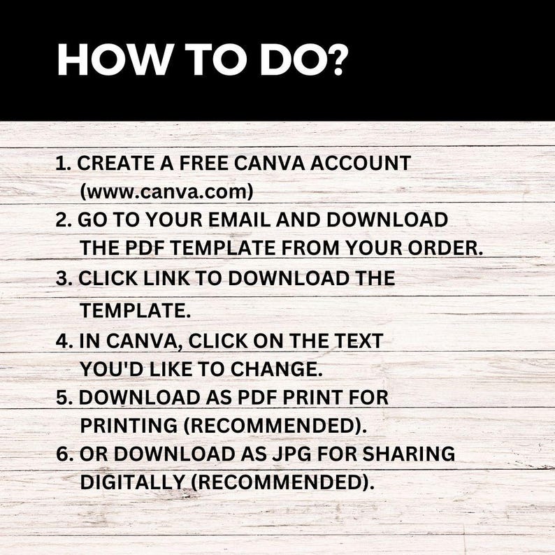May include: A white background with black text outlining how to use a Canva template. The text reads: "HOW TO DO? 1. CREATE A FREE CANVA ACCOUNT (www.canva.com) 2. GO TO YOUR EMAIL AND DOWNLOAD THE PDF TEMPLATE FROM YOUR ORDER. 3. CLICK LINK TO DOWNLOAD THE TEMPLATE. 4. IN CANVA, CLICK ON THE TEXT YOU'D LIKE TO CHANGE. 5. DOWNLOAD AS PDF PRINT FOR PRINTING (RECOMMENDED). 6. OR DOWNLOAD AS JPG FOR SHARING DIGITALLY (RECOMMENDED)."