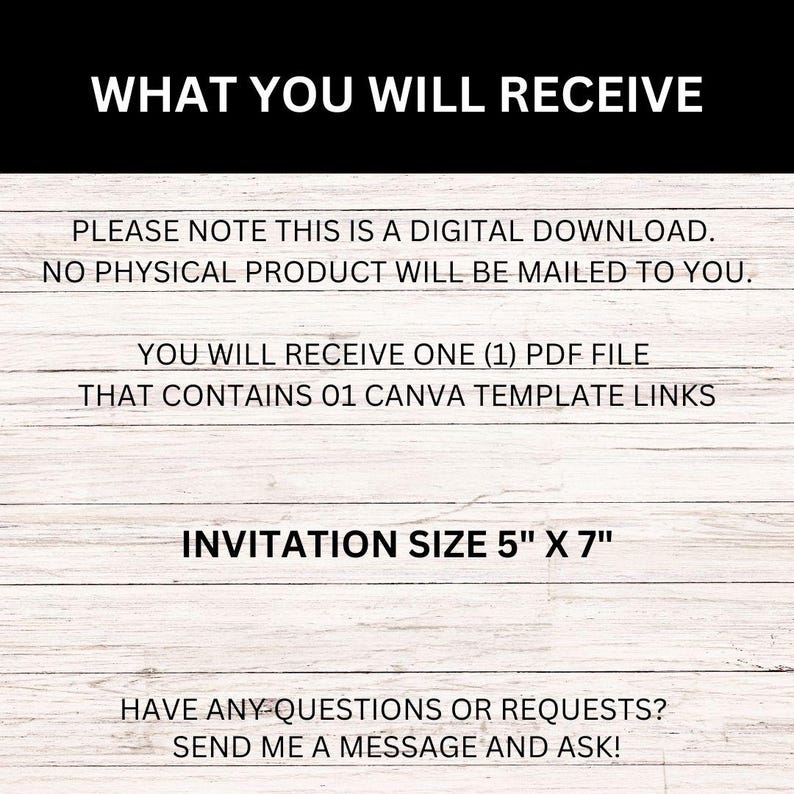 May include: A digital download for a 5" x 7" invitation template. The text reads "WHAT YOU WILL RECEIVE", "PLEASE NOTE THIS IS A DIGITAL DOWNLOAD. NO PHYSICAL PRODUCT WILL BE MAILED TO YOU.", "YOU WILL RECEIVE ONE (1) PDF FILE THAT CONTAINS 01 CANVA TEMPLATE LINKS", "INVITATION SIZE 5" X 7"", and "HAVE ANY QUESTIONS OR REQUESTS? SEND ME A MESSAGE AND ASK!"
