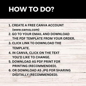 May include: A white background with black text outlining how to use a Canva template. The text reads: "HOW TO DO? 1. CREATE A FREE CANVA ACCOUNT (www.canva.com) 2. GO TO YOUR EMAIL AND DOWNLOAD THE PDF TEMPLATE FROM YOUR ORDER. 3. CLICK LINK TO DOWNLOAD THE TEMPLATE. 4. IN CANVA, CLICK ON THE TEXT YOU'D LIKE TO CHANGE. 5. DOWNLOAD AS PDF PRINT FOR PRINTING (RECOMMENDED). 6. OR DOWNLOAD AS JPG FOR SHARING DIGITALLY (RECOMMENDED)."