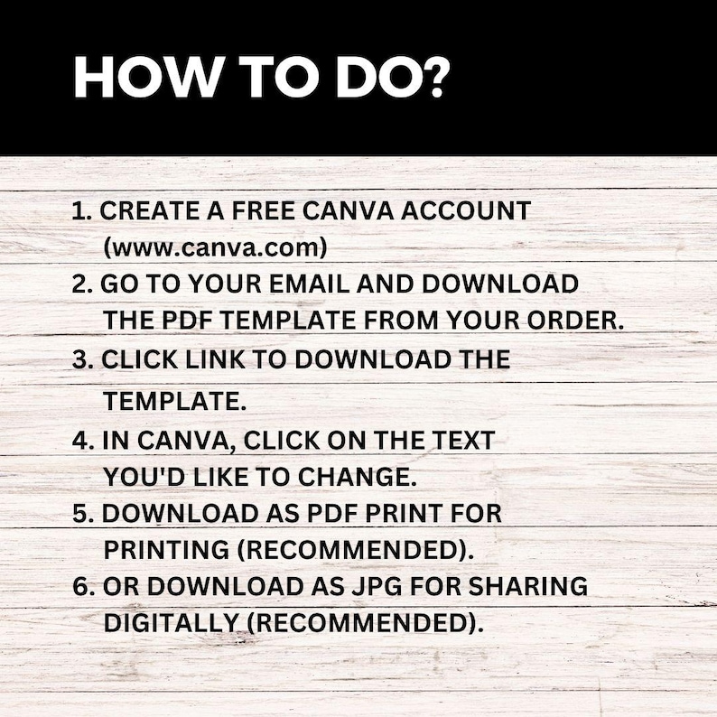 May include: A white background with black text outlining how to use a Canva template. The text reads: "HOW TO DO? 1. CREATE A FREE CANVA ACCOUNT (www.canva.com) 2. GO TO YOUR EMAIL AND DOWNLOAD THE PDF TEMPLATE FROM YOUR ORDER. 3. CLICK LINK TO DOWNLOAD THE TEMPLATE. 4. IN CANVA, CLICK ON THE TEXT YOU'D LIKE TO CHANGE. 5. DOWNLOAD AS PDF PRINT FOR PRINTING (RECOMMENDED). 6. OR DOWNLOAD AS JPG FOR SHARING DIGITALLY (RECOMMENDED)."