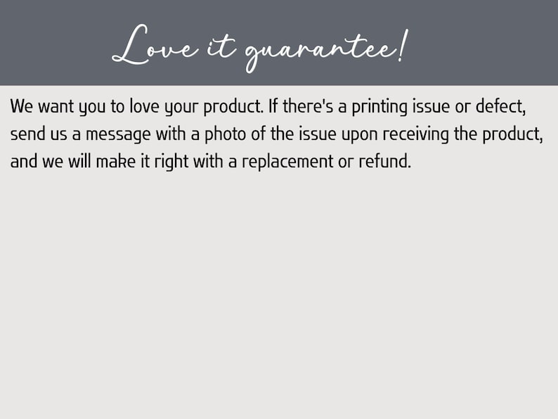 以下が含まれることがあります： ダークグレーのヘッダーに白いテキストで「Love it guarantee!」と書かれた長方形の画像。ライトグレーの本文には「We want you to love your product. If there's a printing issue or defect, send us a message with a photo of the issue upon receiving the product, and we will make it right with a replacement or refund.」と記載されています。