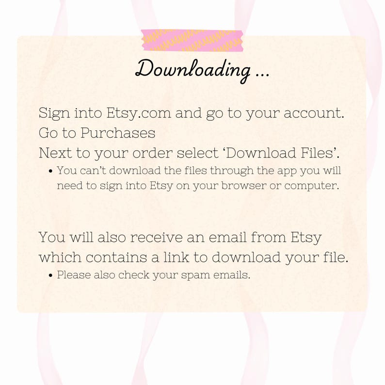 May include: Instructions on how to download digital files purchased on Etsy.com. The text says to sign into your Etsy account, go to Purchases, and select 'Download Files' next to your order. It also says you can't download files through the app and you will need to sign into Etsy on your browser or computer. The text also says you will receive an email from Etsy with a link to download your file and to check your spam emails.