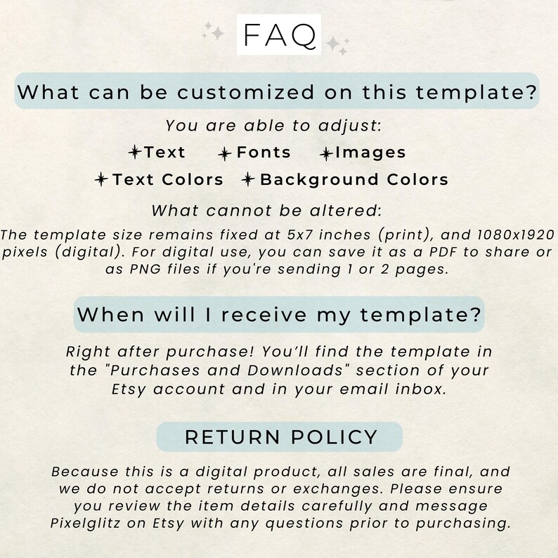 May include: FAQ section of a digital template listing, with information about customization options, size, and delivery. The text states that the template can be customized with text, fonts, images, text colors, and background colors. The template size is fixed at 5x7 inches for print and 1080x1920 pixels for digital use. The template will be delivered right after purchase in the "Purchases and Downloads" section of the Etsy account and in the email inbox. The return policy states that all sales are final and no returns or exchanges are accepted.