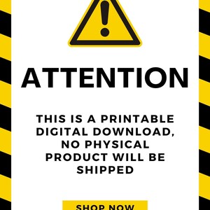 May include: A yellow warning sign with a black exclamation point inside a triangle. The text "ATTENTION" is in black letters below the sign. The text "THIS IS A PRINTABLE DIGITAL DOWNLOAD, NO PHYSICAL PRODUCT WILL BE SHIPPED" is in black letters below the sign. The text "SHOP NOW" is in yellow letters on a black button.
