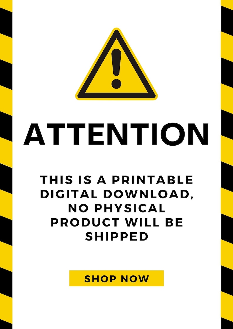 May include: A yellow warning sign with a black exclamation point inside a triangle. The text "ATTENTION" is in black letters below the sign. The text "THIS IS A PRINTABLE DIGITAL DOWNLOAD, NO PHYSICAL PRODUCT WILL BE SHIPPED" is in black letters below the sign. The text "SHOP NOW" is in yellow letters on a black button.