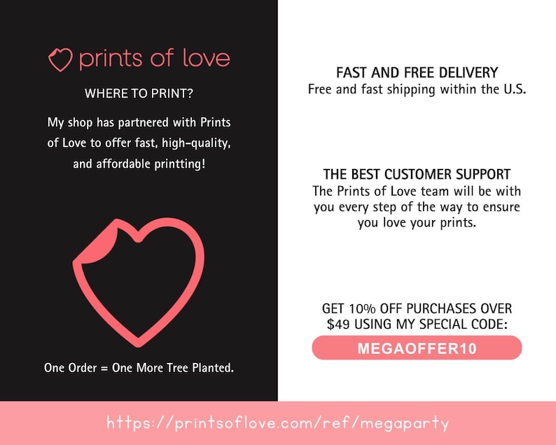May include: A pink heart logo with the text "prints of love" above it. The text "WHERE TO PRINT?" is below the logo. The text "My shop has partnered with Prints of Love to offer fast, high-quality, and affordable printing!" is below the text "WHERE TO PRINT?". A pink heart shape is in the center of the image. The text "One Order = One More Tree Planted." is below the heart. The text "https://printsoflove.com/ref/megaparty" is at the bottom of the image. The right side of the image has the text "FAST AND FREE DELIVERY" and "Free and fast shipping within the U.S." The text "THE BEST CUSTOMER SUPPORT" and "The Prints of Love team will be with you every step of the way to ensure you love your prints." is below the text "FAST AND FREE DELIVERY". The text "GET 10% OFF PURCHASES OVER $49 USING MY SPECIAL CODE: MEGAOFFER10" is below the text "THE BEST CUSTOMER SUPPORT".