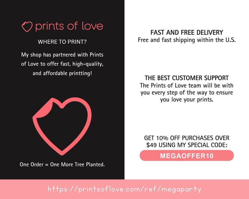 May include: A pink heart logo with the text "prints of love" above it. The text "WHERE TO PRINT?" is below the logo. The text "My shop has partnered with Prints of Love to offer fast, high-quality, and affordable printing!" is below the text "WHERE TO PRINT?". A pink heart shape is in the center of the image. The text "One Order = One More Tree Planted." is below the heart. The text "https://printsoflove.com/ref/megaparty" is at the bottom of the image. The right side of the image has the text "FAST AND FREE DELIVERY" and "Free and fast shipping within the U.S." The text "THE BEST CUSTOMER SUPPORT" and "The Prints of Love team will be with you every step of the way to ensure you love your prints." is below the text "FAST AND FREE DELIVERY". The text "GET 10% OFF PURCHASES OVER $49 USING MY SPECIAL CODE: MEGAOFFER10" is below the text "THE BEST CUSTOMER SUPPORT".