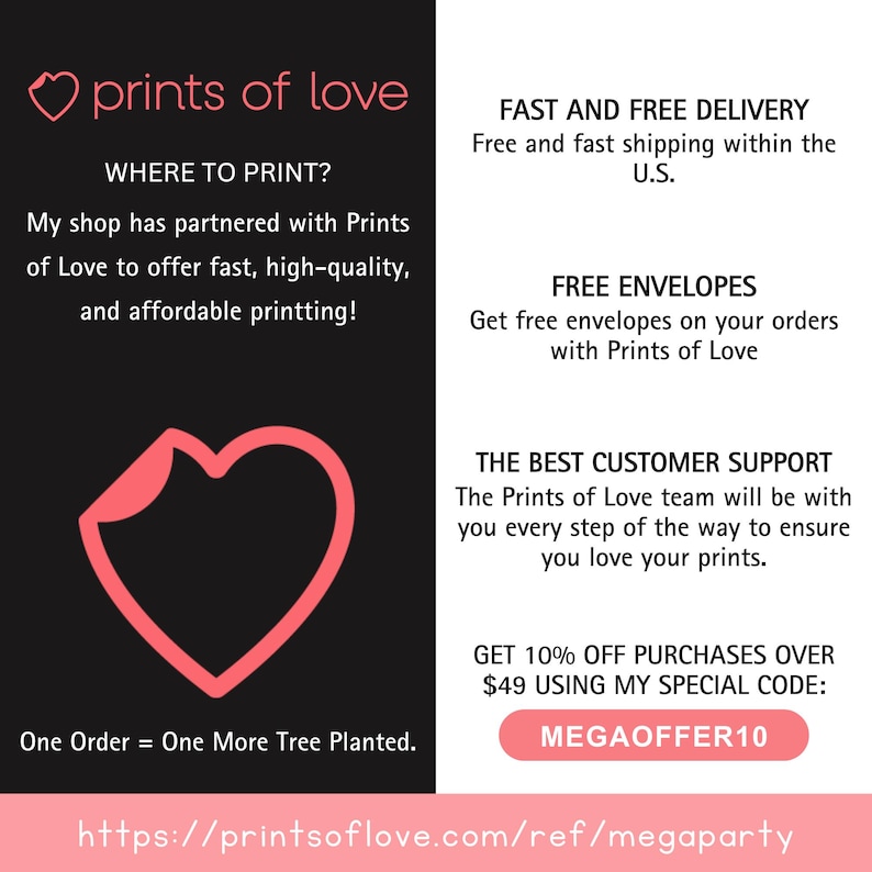 K&ouml;nnte beinhalten: Ein rosa Herz mit dem Text "prints of love" dar&uuml;ber. Der Text "WHERE TO PRINT?" befindet sich unter dem Herzen. Der Text "My shop has partnered with Prints of Love to offer fast, high-quality, and affordable printing!" befindet sich unter dem Text "WHERE TO PRINT?". Der Text "One Order = One More Tree Planted." befindet sich unter einer rosa Herzform. Der Text "https://printsoflove.com/ref/megaparty" befindet sich am unteren Rand des Bildes. Der Text "FAST AND FREE DELIVERY" befindet sich auf der rechten Seite des Bildes. Der Text "Free and fast shipping within the U.S." befindet sich unter dem Text "FAST AND FREE DELIVERY". Der Text "FREE ENVELOPES" befindet sich auf der rechten Seite des Bildes. Der Text "Get free envelopes on your orders with Prints of Love" befindet sich unter dem Text "FREE ENVELOPES". Der Text "THE BEST CUSTOMER SUPPORT" befindet sich auf der rechten Seite des Bildes. Der Text "The Prints of Love team will be with you every step of the way to ensure you love your prints." befindet sich unter dem Text "THE BEST CUSTOMER SUPPORT". Der Text "GET 10% OFF PURCHASES OVER $49 USING MY SPECIAL CODE: MEGAOFFER10" befindet sich auf der rechten Seite des Bildes.