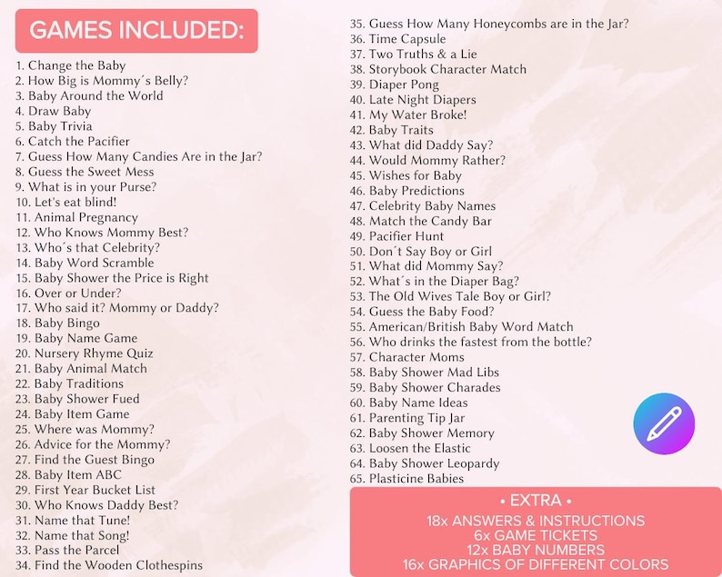 May include: A list of 65 baby shower games, including "Change the Baby", "Guess How Many Candies Are in the Jar?" and "Baby Shower Mad Libs". The list is titled "Games Included" and is printed on a white background. The list is followed by a section titled "Extra" which lists 18x answers and instructions, 6x game tickets, 12x baby numbers, and 16x graphics of different colors.