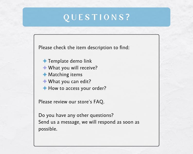 May include: A blue and white text box with the word "QUESTIONS?" in a larger font at the top. The text box contains a list of questions to help customers find information about a product. The questions include: "Template demo link", "What you will receive?", "Matching items", "What you can edit?", and "How to access your order?"