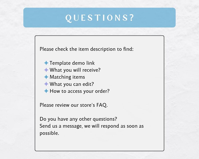 May include: A blue and white text box with the word "QUESTIONS?" in a larger font. The text box contains a list of questions to help customers find information about a product. The questions include: "Template demo link", "What you will receive?", "Matching items", "What you can edit?", and "How to access your order?"