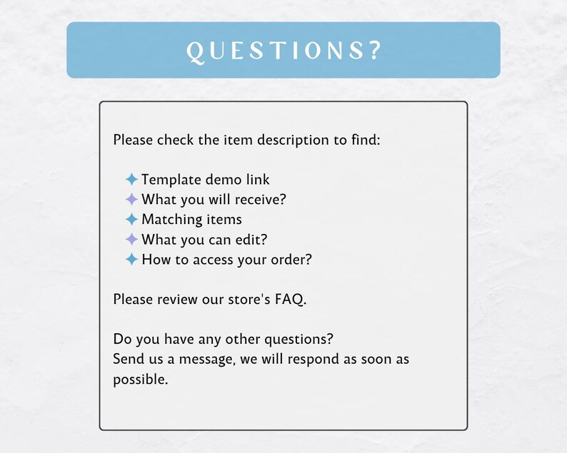 May include: A blue and white text box with the word "QUESTIONS?" in a larger font at the top. The text box contains a list of questions to help customers find information about a product. The questions include: "Template demo link", "What you will receive?", "Matching items", "What you can edit?", and "How to access your order?"