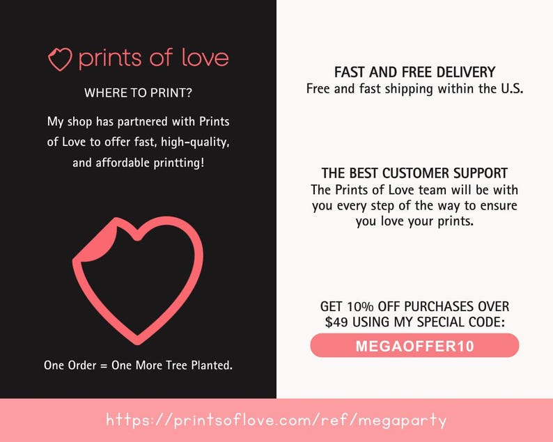 May include: A pink heart graphic with the text "prints of love" and the website address "https://printsoflove.com/ref/megaparty". The text "WHERE TO PRINT?" is also included, along with a description of the company's printing services. The text "FAST AND FREE DELIVERY" and "THE BEST CUSTOMER SUPPORT" are also included, along with a description of the company's shipping and customer service policies. The text "GET 10% OFF PURCHASES OVER $49 USING MY SPECIAL CODE: MEGAOFFER10" is also included.